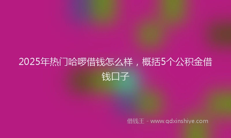 2025年热门哈啰借钱怎么样，概括5个公积金借钱口子