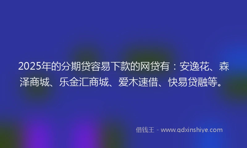 2025年的分期贷容易下款的网贷有：安逸花、森泽商城、乐金汇商城、爱木速借、快易贷融等。