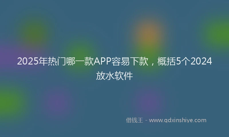 2025年热门哪一款APP容易下款，概括5个2024放水软件