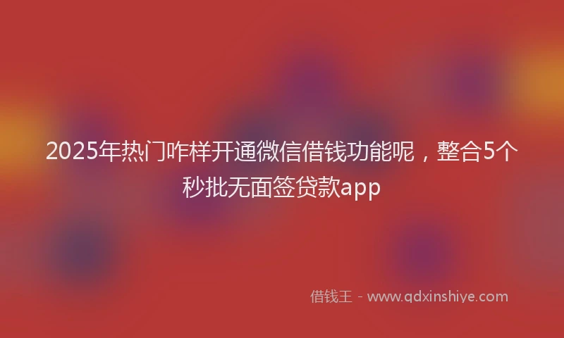 2025年热门咋样开通微信借钱功能呢，整合5个秒批无面签贷款app