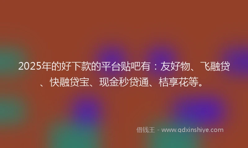 2025年的好下款的平台贴吧有：友好物、飞融贷、快融贷宝、现金秒贷通、桔享花等。
