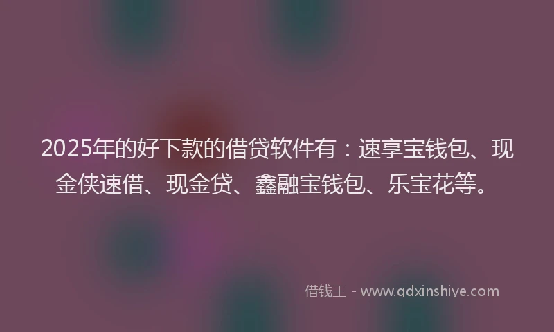 2025年的好下款的借贷软件有：速享宝钱包、现金侠速借、现金贷、鑫融宝钱包、乐宝花等。