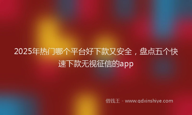 2025年热门哪个平台好下款又安全，盘点五个快速下款无视征信的app