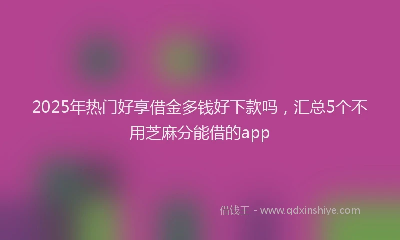 2025年热门好享借金多钱好下款吗，汇总5个不用芝麻分能借的app