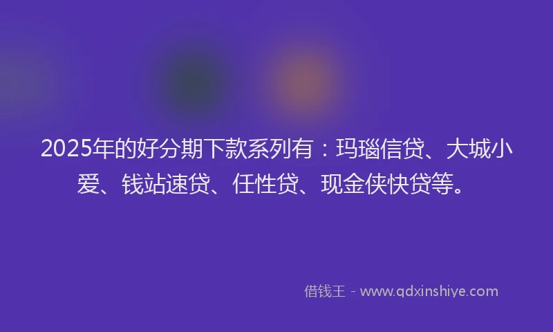 2025年的好分期下款系列有：玛瑙信贷、大城小爱、钱站速贷、任性贷、现金侠快贷等。