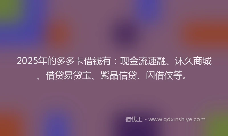 2025年的多多卡借钱有：现金流速融、沐久商城、借贷易贷宝、紫晶信贷、闪借侠等。