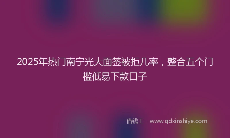 2025年热门南宁光大面签被拒几率，整合五个门槛低易下款口子