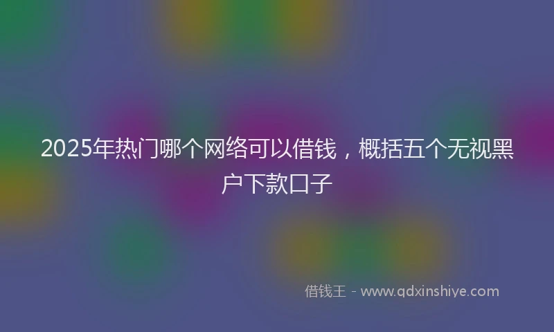 2025年热门哪个网络可以借钱，概括五个无视黑户下款口子
