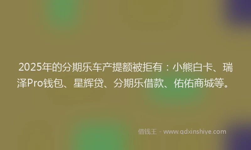 2025年的分期乐车产提额被拒有：小熊白卡、瑞泽Pro钱包、星辉贷、分期乐借款、佑佑商城等。