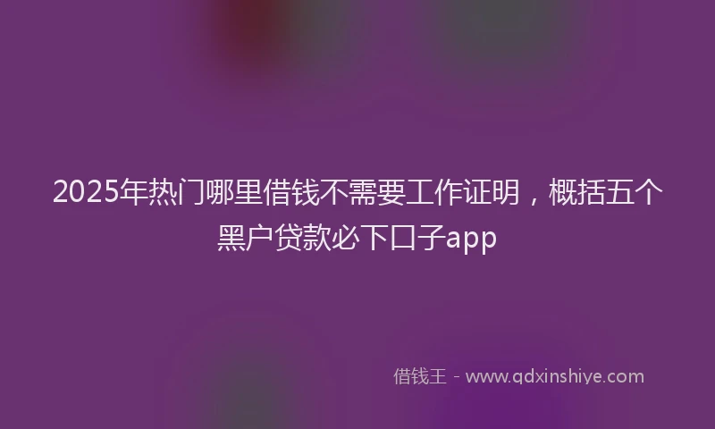 2025年热门哪里借钱不需要工作证明，概括五个黑户贷款必下口子app