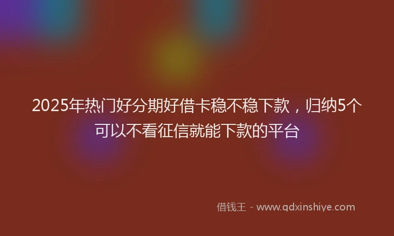 2025年热门好分期好借卡稳不稳下款，归纳5个可以不看征信就能下款的平台