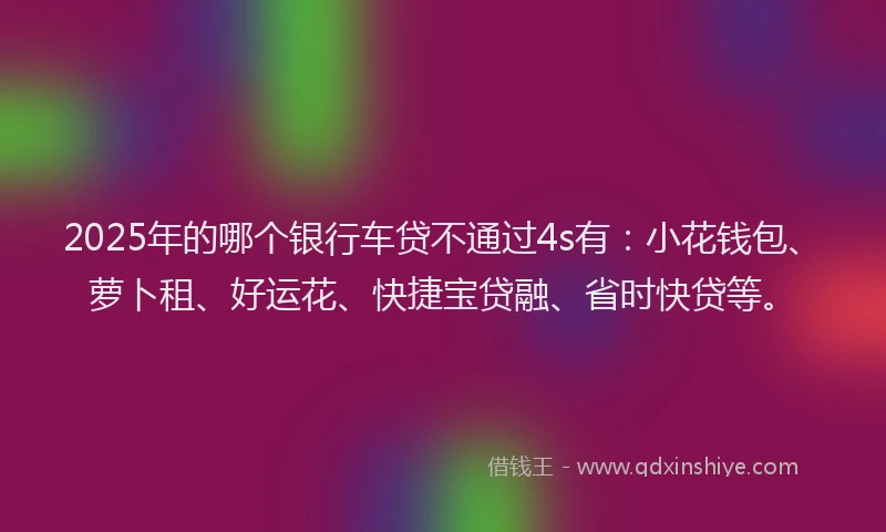 2025年的哪个银行车贷不通过4s有：小花钱包、萝卜租、好运花、快捷宝贷融、省时快贷等。