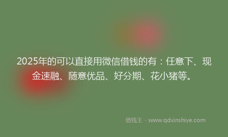 2025年的可以直接用微信借钱的有：任意下、现金速融、随意优品、好分期、花小猪等。