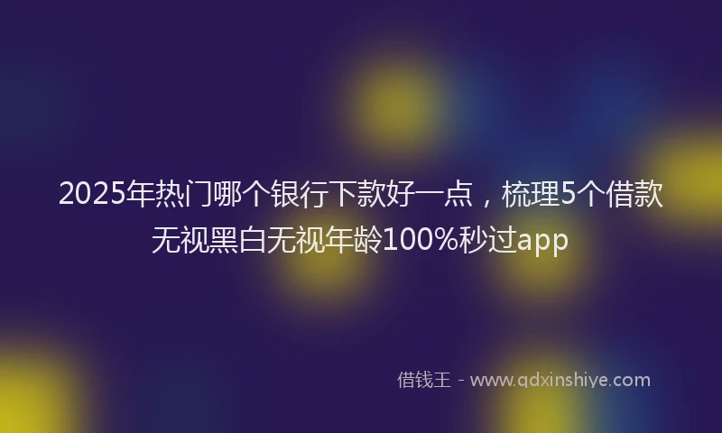 2025年热门哪个银行下款好一点，梳理5个借款无视黑白无视年龄100%秒过app
