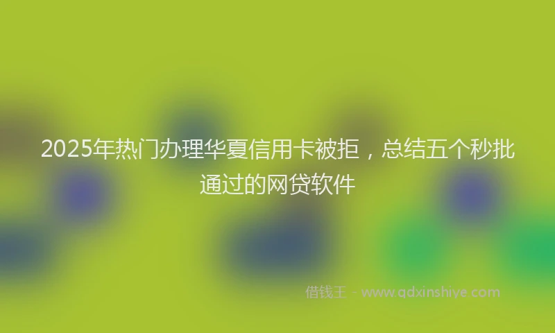 2025年热门办理华夏信用卡被拒，总结五个秒批通过的网贷软件