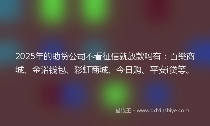2025年的助贷公司不看征信就放款吗有：百樂商城、金诺钱包、彩虹商城、今日购、平安i贷等。