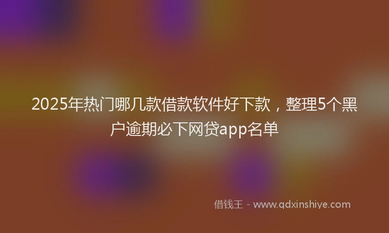 2025年热门哪几款借款软件好下款，整理5个黑户逾期必下网贷app名单