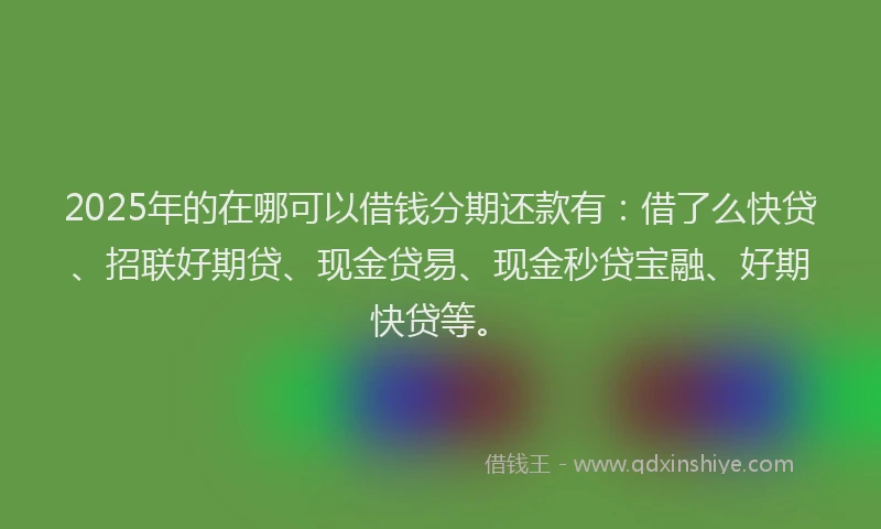 2025年的在哪可以借钱分期还款有：借了么快贷、招联好期贷、现金贷易、现金秒贷宝融、好期快贷等。