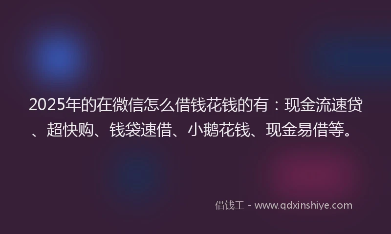 2025年的在微信怎么借钱花钱的有：现金流速贷、超快购、钱袋速借、小鹅花钱、现金易借等。