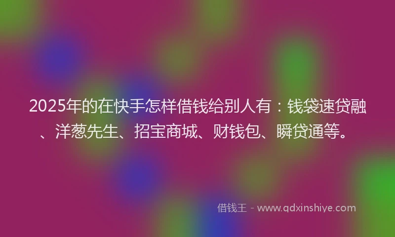 2025年的在快手怎样借钱给别人有：钱袋速贷融、洋葱先生、招宝商城、财钱包、瞬贷通等。