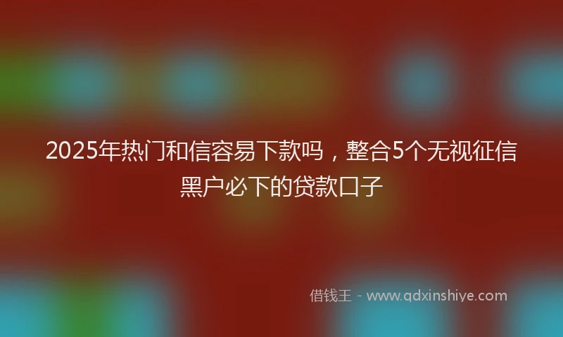 2025年热门和信容易下款吗，整合5个无视征信黑户必下的贷款口子