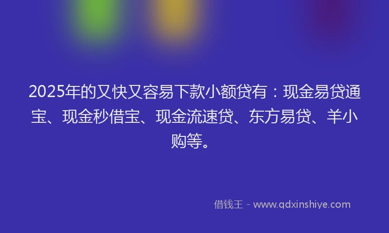 2025年的又快又容易下款小额贷有：现金易贷通宝、现金秒借宝、现金流速贷、东方易贷、羊小购等。