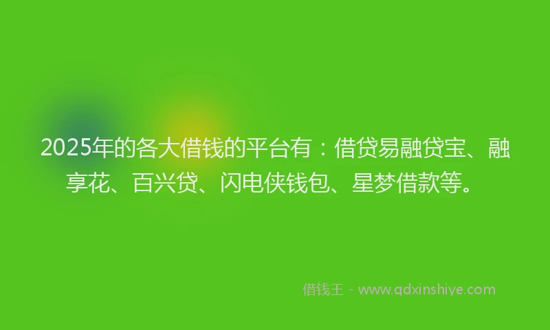 2025年的各大借钱的平台有：借贷易融贷宝、融享花、百兴贷、闪电侠钱包、星梦借款等。