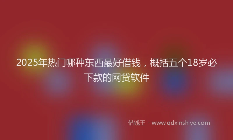 2025年热门哪种东西最好借钱，概括五个18岁必下款的网贷软件