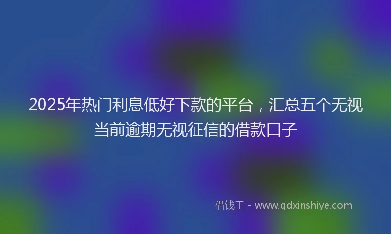 2025年热门利息低好下款的平台，汇总五个无视当前逾期无视征信的借款口子