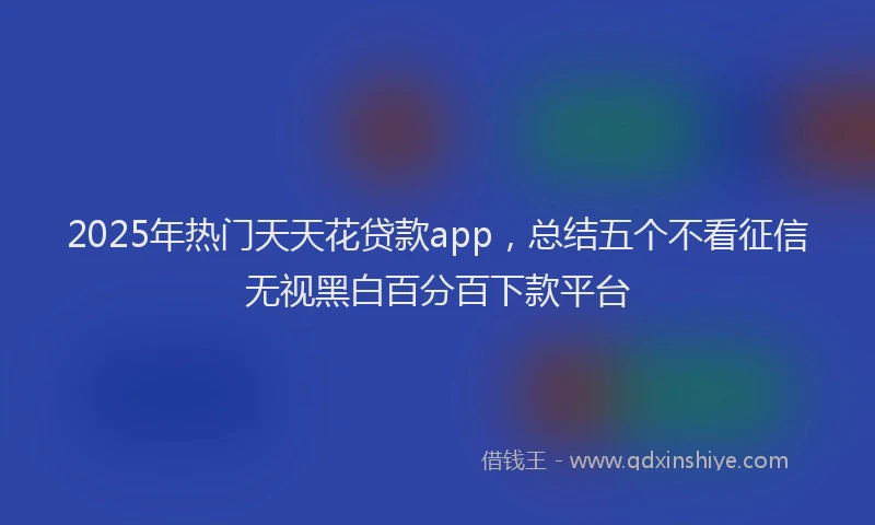 2025年热门天天花贷款app，总结五个不看征信无视黑白百分百下款平台
