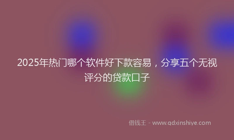 2025年热门哪个软件好下款容易，分享五个无视评分的贷款口子