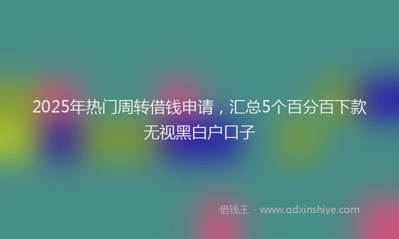 2025年热门周转借钱申请，汇总5个百分百下款无视黑白户口子
