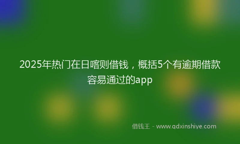 2025年热门在日喀则借钱，概括5个有逾期借款容易通过的app
