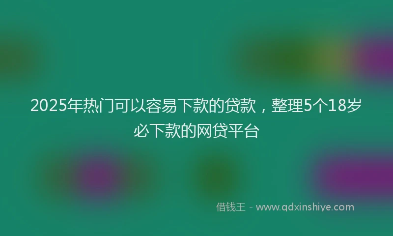 2025年热门可以容易下款的贷款，整理5个18岁必下款的网贷平台