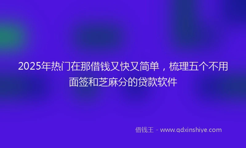 2025年热门在那借钱又快又简单，梳理五个不用面签和芝麻分的贷款软件