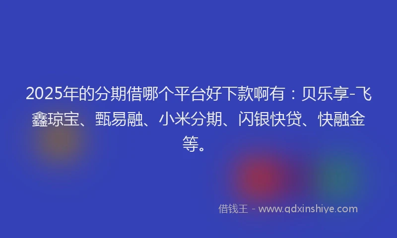 2025年的分期借哪个平台好下款啊有：贝乐享-飞鑫琼宝、甄易融、小米分期、闪银快贷、快融金等。