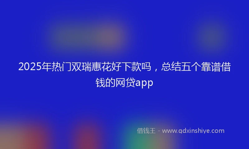 2025年热门双瑞惠花好下款吗，总结五个靠谱借钱的网贷app