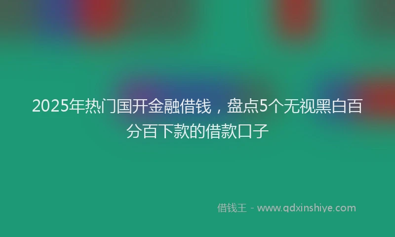 2025年热门国开金融借钱，盘点5个无视黑白百分百下款的借款口子