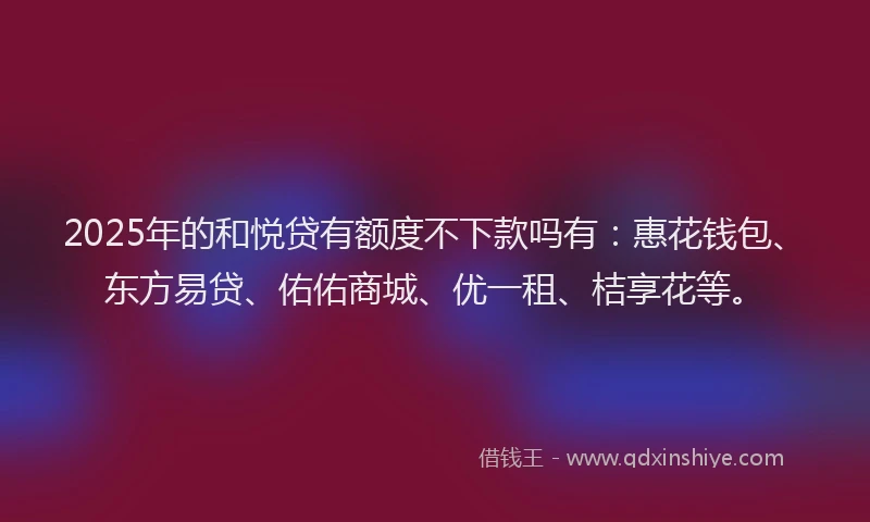 2025年的和悦贷有额度不下款吗有：惠花钱包、东方易贷、佑佑商城、优一租、桔享花等。