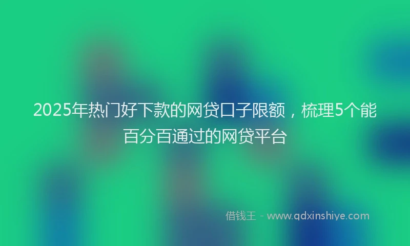 2025年热门好下款的网贷口子限额，梳理5个能百分百通过的网贷平台