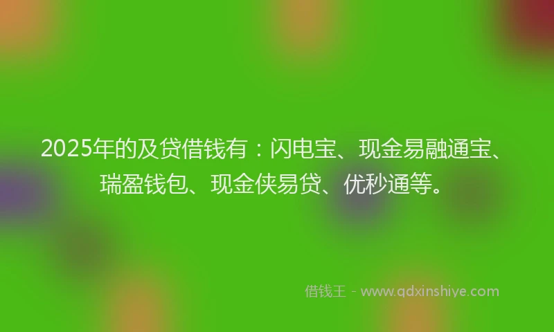 2025年的及贷借钱有：闪电宝、现金易融通宝、瑞盈钱包、现金侠易贷、优秒通等。