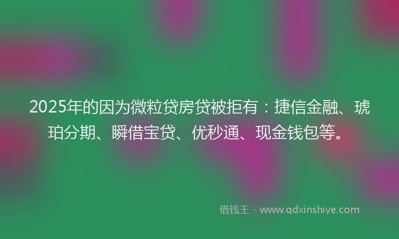 2025年的因为微粒贷房贷被拒有：捷信金融、琥珀分期、瞬借宝贷、优秒通、现金钱包等。