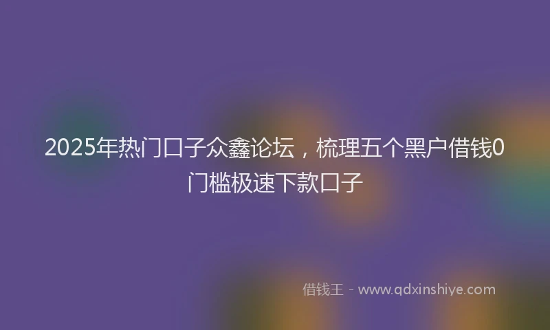 2025年热门口子众鑫论坛，梳理五个黑户借钱0门槛极速下款口子