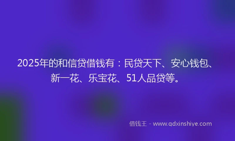 2025年的和信贷借钱有：民贷天下、安心钱包、新一花、乐宝花、51人品贷等。