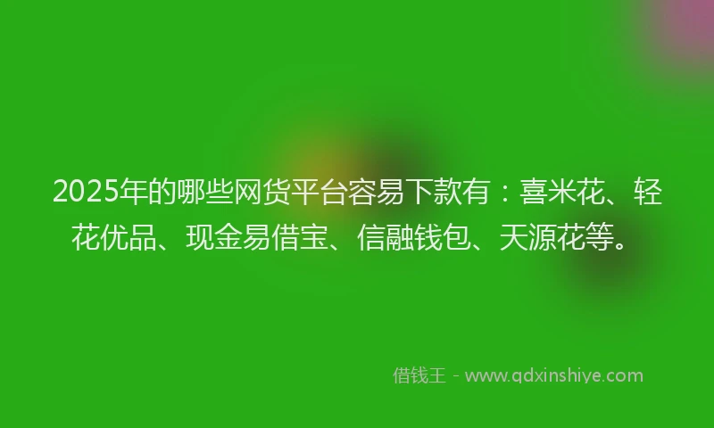 2025年的哪些网货平台容易下款有：喜米花、轻花优品、现金易借宝、信融钱包、天源花等。