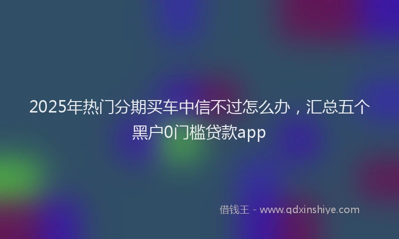 2025年热门分期买车中信不过怎么办，汇总五个黑户0门槛贷款app