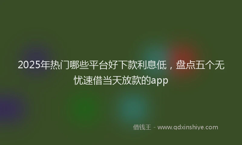 2025年热门哪些平台好下款利息低，盘点五个无忧速借当天放款的app