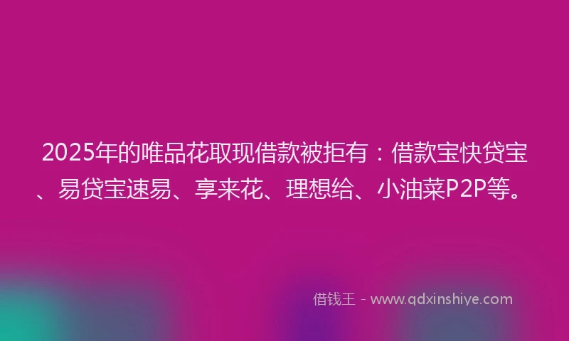 2025年的唯品花取现借款被拒有：借款宝快贷宝、易贷宝速易、享来花、理想给、小油菜P2P等。