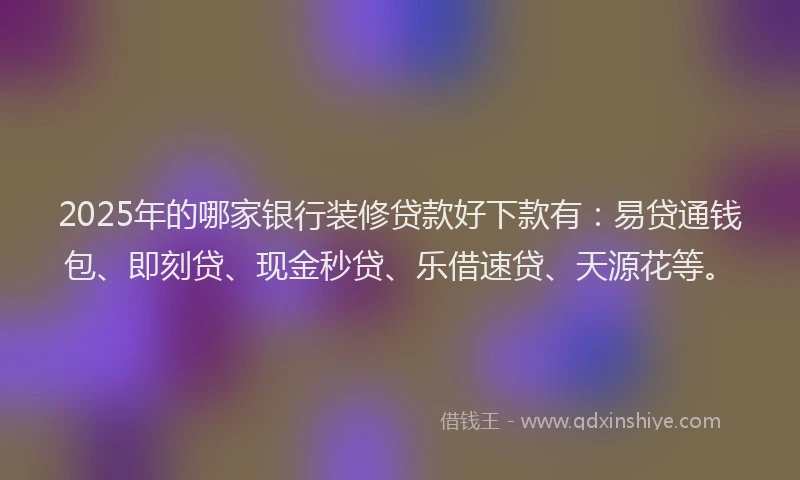2025年的哪家银行装修贷款好下款有：易贷通钱包、即刻贷、现金秒贷、乐借速贷、天源花等。