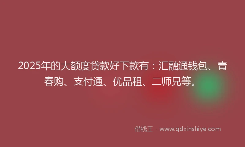 2025年的大额度贷款好下款有：汇融通钱包、青春购、支付通、优品租、二师兄等。